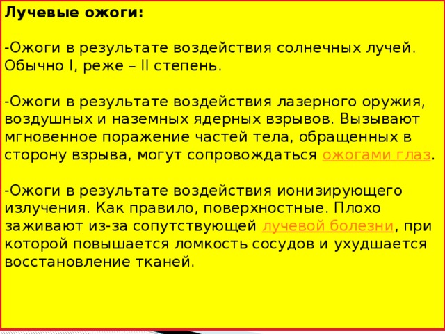 Лучевые ожоги: -Ожоги в результате воздействия солнечных лучей. Обычно I, реже – II степень. -Ожоги в результате воздействия лазерного оружия, воздушных и наземных ядерных взрывов. Вызывают мгновенное поражение частей тела, обращенных в сторону взрыва, могут сопровождаться  ожогами глаз . -Ожоги в результате воздействия ионизирующего излучения. Как правило, поверхностные. Плохо заживают из-за сопутствующей  лучевой болезни , при которой повышается ломкость сосудов и ухудшается восстановление тканей.