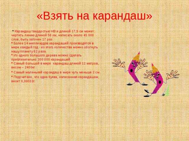 «Взять на карандаш»  *  Карандаш твердостью НВ и длиной 17,5 см может: чертить линию длиной 56 км, написать около 45 000 слов, быть заточен 17 раз.  * Более 14 миллиардов карандашей производятся в мире каждый год - из этого количества можно обогнуть нашу планету 62 раза.  * Из одного большого дерева можно сделать приблизительно 300 000 карандашей.  * Самый большой в мире карандаш длиной 12 метров, весом – 2400кг. * Самый маленький карандаш в мире чуть меньше 2 см. * Подсчитано, что одна буква, написанная карандашом, весит 0,00033г.