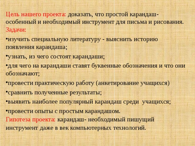 Цель нашего проекта: доказать, что простой карандаш- особенный и необходимый инструмент для письма и рисования.  Задачи: изучить специальную литературу - выяснить историю появления карандаша; узнать, из чего состоят карандаши; для чего на карандаши ставят буквенные обозначения и что они обозначают; провести практическую работу (анкетирование учащихся) сравнить полученные результаты; выявить наиболее популярный карандаш среди учащихся; провести опыты с простым карандашом. Гипотеза проекта: карандаш- необходимый пишущий инструмент даже в век компьютерных технологий.