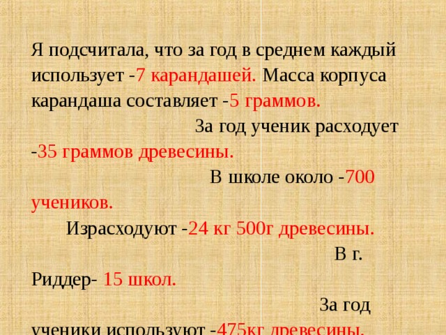 Я подсчитала, что за год в среднем каждый использует - 7 карандашей. Масса корпуса карандаша составляет - 5 граммов. За год ученик расходует - 35 граммов древесины. В школе около - 700 учеников. Израсходуют - 24 кг 500г древесины. В г. Риддер- 15 школ. За год ученики используют - 475кг древесины. Составляет- 620 тонн древесины.