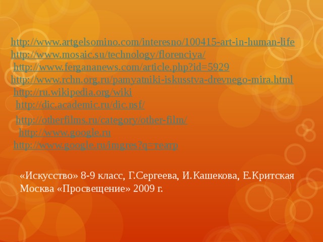 http://www.artgelsomino.com/interesno/100415-art-in-human-life http://www.mosaic.su/technology/florenciya/ http://www.fergananews.com/article.php?id=5929 http://www.rchn.org.ru/pamyatniki-iskusstva-drevnego-mira.html http://ru.wikipedia.org/wiki http://dic.academic.ru/dic.nsf/ http://otherfilms.ru/category/other-film/ http://www.google.ru http://www.google.ru/imgres?q= театр «Искусство» 8-9 класс, Г.Сергеева, И.Кашекова, Е.Критская Москва «Просвещение» 2009 г.