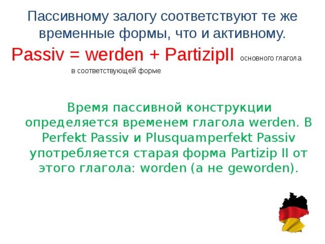 Пассивному залогу соответствуют те же временные формы, что и активному.   Passiv = werden + PartizipII основного глагола  в соответствующей форме  Время пассивной конструкции определяется временем глагола werden. В Perfekt Passiv и Plusquamperfekt Passiv употребляется старая форма Partizip II o т этого глагола: worden ( а не geworden).