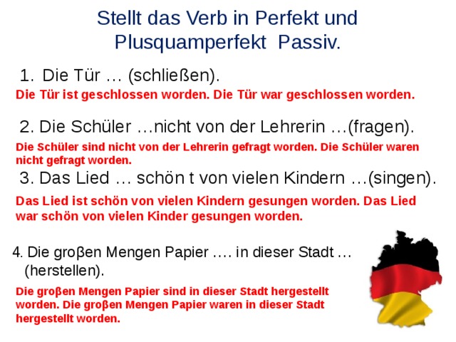 Stellt das Verb in Perfekt und Plusquamperfekt Passiv. Die Tür … (schließen). 2. Die Schüler …nicht von der Lehrerin …(fragen). 3. Das Lied … schön t von vielen Kindern …(singen). Die Tür ist geschlossen worden. Die Tür war geschlossen worden. Die Schüler sind nicht von der Lehrerin gefragt worden. Die Schüler waren nicht gefragt worden. Das Lied ist schön von vielen Kindern gesungen worden. Das Lied war schön von vielen Kinder gesungen worden. 4 . Die gro β en Mengen Papier …. in dieser Stadt … (herstellen). Die gro β en Mengen Papier sind in dieser Stadt hergestellt worden. Die gro β en Mengen Papier waren in dieser Stadt hergestellt worden.