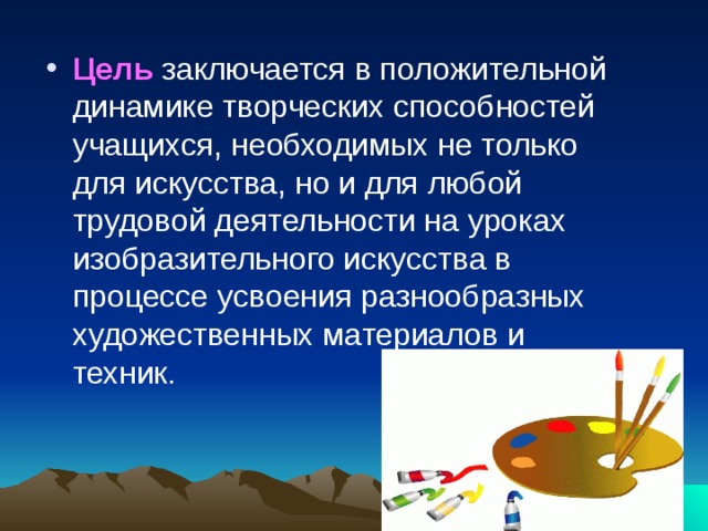 Цель  заключается в положительной динамике творческих способностей учащихся, необходимых не только для искусства, но и для любой трудовой деятельности на уроках изобразительного искусства в процессе усвоения разнообразных художественных материалов и техник.