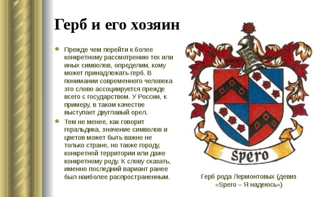 Герб и его хозяин Прежде чем перейти к более конкретному рассмотрению тех или иных символов, определим, кому может принадлежать герб. В понимании современного человека это слово ассоциируется прежде всего с государством. У России, к примеру, в таком качестве выступает двуглавый орел. Тем не менее, как говорит геральдика, значение символов и цветов может быть важно не только стране, но также городу, конкретной территории или даже конкретному роду. К слову сказать, именно последний вариант ранее был наиболее распространенным. Герб рода Лермонтовых (девиз «Spero – Я надеюсь»)