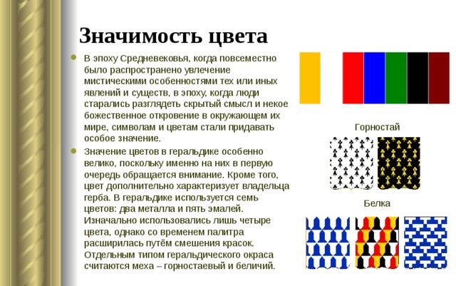 Значимость цвета В эпоху Средневековья, когда повсеместно было распространено увлечение мистическими особенностями тех или иных явлений и существ, в эпоху, когда люди старались разглядеть скрытый смысл и некое божественное откровение в окружающем их мире, символам и цветам стали придавать особое значение. Значение цветов в геральдике особенно велико, поскольку именно на них в первую очередь обращается внимание. Кроме того, цвет дополнительно характеризует владельца герба. В геральдике используется семь цветов: два металла и пять эмалей. Изначально использовались лишь четыре цвета, однако со временем палитра расширилась путём смешения красок. Отдельным типом геральдического окраса считаются меха – горностаевый и беличий. Горностай Белка