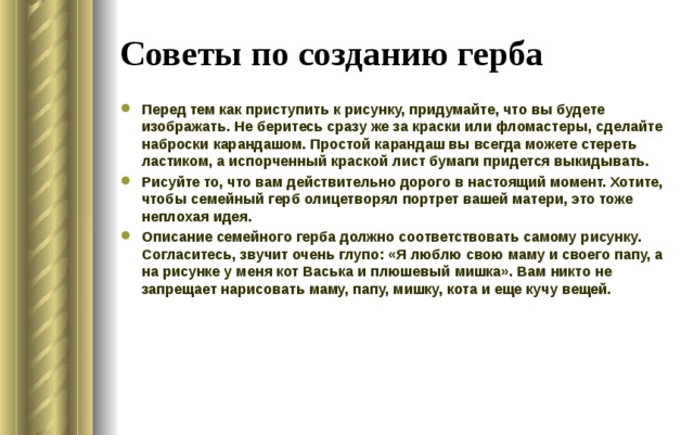 Советы по созданию герба Перед тем как приступить к рисунку, придумайте, что вы будете изображать. Не беритесь сразу же за краски или фломастеры, сделайте наброски карандашом. Простой карандаш вы всегда можете стереть ластиком, а испорченный краской лист бумаги придется выкидывать. Рисуйте то, что вам действительно дорого в настоящий момент. Хотите, чтобы семейный герб олицетворял портрет вашей матери, это тоже неплохая идея. Описание семейного герба должно соответствовать самому рисунку. Согласитесь, звучит очень глупо: «Я люблю свою маму и своего папу, а на рисунке у меня кот Васька и плюшевый мишка». Вам никто не запрещает нарисовать маму, папу, мишку, кота и еще кучу вещей.