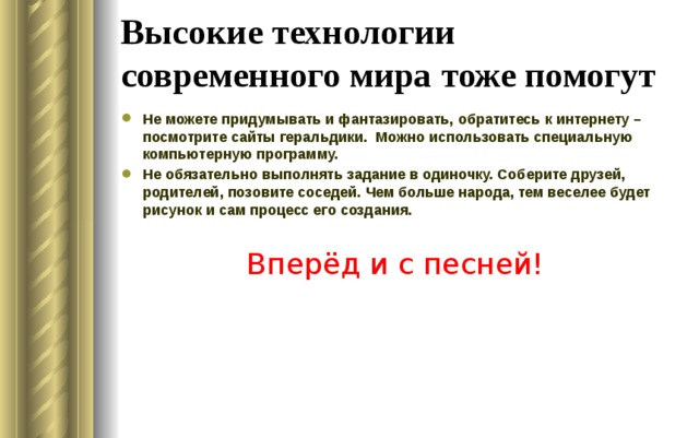 Высокие технологии современного мира тоже помогут Не можете придумывать и фантазировать, обратитесь к интернету – посмотрите сайты геральдики. Можно использовать специальную компьютерную программу. Не обязательно выполнять задание в одиночку. Соберите друзей, родителей, позовите соседей. Чем больше народа, тем веселее будет рисунок и сам процесс его создания.  Вперёд и с песней!