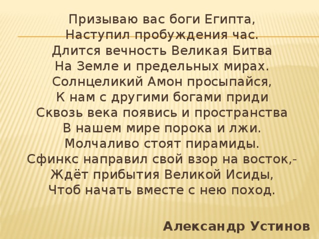 Призываю вас боги Египта,  Наступил пробуждения час.  Длится вечность Великая Битва  На Земле и предельных мирах.  Солнцеликий Амон просыпайся,  К нам с другими богами приди  Сквозь века появись и пространства  В нашем мире порока и лжи.  Молчаливо стоят пирамиды.  Сфинкс направил свой взор на восток,-  Ждёт прибытия Великой Исиды,  Чтоб начать вместе с нею поход.  Александр Устинов