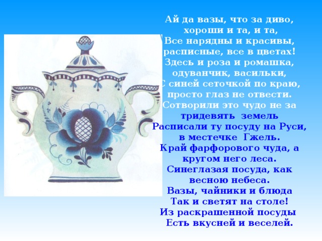 Ай да вазы, что за диво,  хороши и та, и та, Все нарядны и красивы, расписные, все в цветах! Здесь и роза и ромашка, одуванчик, васильки, С синей сеточкой по краю, просто глаз не отвести. Сотворили это чудо не за  тридевять земель Расписали ту посуду на Руси, в местечке Гжель. Край фарфорового чуда, а кругом него леса. Синеглазая посуда, как весною небеса. Вазы, чайники и блюда Так и светят на столе! Из раскрашенной посуды Есть вкусней и веселей.