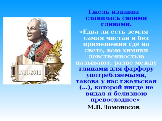 Гжель издавна славилась своими глинами. «Едва ли есть земля самая чистая и без примешения где на свете, кою химики девственностью называют, разве между  глинами для фарфору употребляемыми, такова у нас гжельская (…), которой нигде не видал я белизною превосходнее»  М.В.Ломоносов