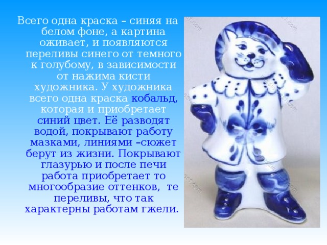 Всего одна краска – синяя на белом фоне, а картина оживает, и появляются переливы синего от темного к голубому, в зависимости от нажима кисти художника. У художника всего одна краска  кобальд, которая и приобретает синий цвет. Её разводят водой, покрывают работу мазками, линиями –сюжет берут из жизни. Покрывают глазурью и после печи работа приобретает то многообразие оттенков,  те переливы, что так характерны работам гжели.