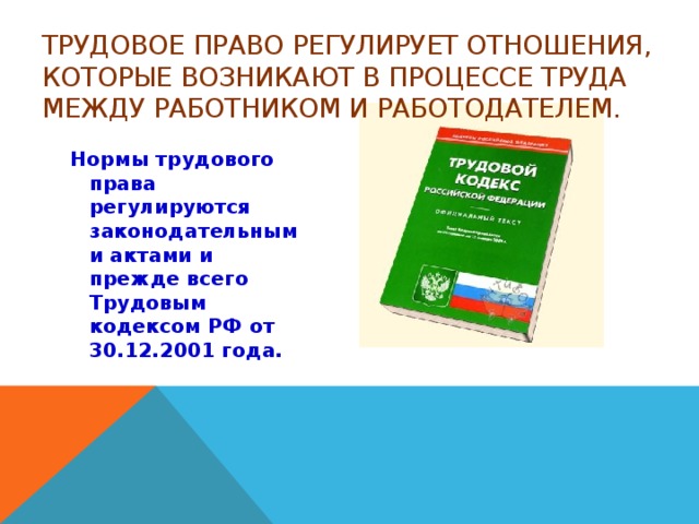 Трудовое право регулирует отношения, которые возникают в процессе труда между работником и работодателем.   Нормы трудового права регулируются законодательными актами и прежде всего Трудовым кодексом РФ от 30.12.2001 года.