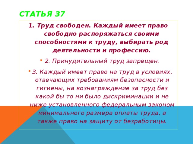 Статья 37 1. Труд свободен. Каждый имеет право свободно распоряжаться своими способностями к труду, выбирать род деятельности и профессию. 2. Принудительный труд запрещен. 3. Каждый имеет право на труд в условиях, отвечающих требованиям безопасности и гигиены, на вознаграждение за труд без какой бы то ни было дискриминации и не ниже установленного федеральным законом минимального размера оплаты труда, а также право на защиту от безработицы. 2. Принудительный труд запрещен. 3. Каждый имеет право на труд в условиях, отвечающих требованиям безопасности и гигиены, на вознаграждение за труд без какой бы то ни было дискриминации и не ниже установленного федеральным законом минимального размера оплаты труда, а также право на защиту от безработицы. 2. Принудительный труд запрещен. 3. Каждый имеет право на труд в условиях, отвечающих требованиям безопасности и гигиены, на вознаграждение за труд без какой бы то ни было дискриминации и не ниже установленного федеральным законом минимального размера оплаты труда, а также право на защиту от безработицы.