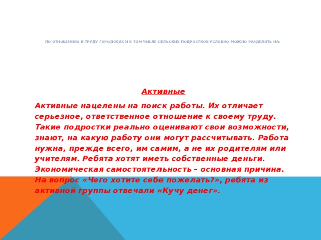 По отношению к труду городских и в том числе сельских подростков условно можно разделить на:   Активные Активные нацелены на поиск работы. Их отличает серьезное, ответственное отношение к своему труду. Такие подростки реально оценивают свои возможности, знают, на какую работу они могут рассчитывать. Работа нужна, прежде всего, им самим, а не их родителям или учителям. Ребята хотят иметь собственные деньги. Экономическая самостоятельность – основная причина. На вопрос «Чего хотите себе пожелать?», ребята из активной группы отвечали «Кучу денег».