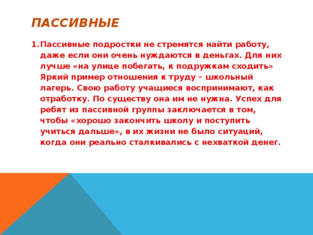 пассивные Пассивные подростки не стремятся найти работу, даже если они очень нуждаются в деньгах. Для них лучше «на улице побегать, к подружкам сходить» Яркий пример отношения к труду – школьный лагерь. Свою работу учащиеся воспринимают, как отработку. По существу она им не нужна. Успех для ребят из пассивной группы заключается в том, чтобы «хорошо закончить школу и поступить учиться дальше», в их жизни не было ситуаций, когда они реально сталкивались с нехваткой денег.