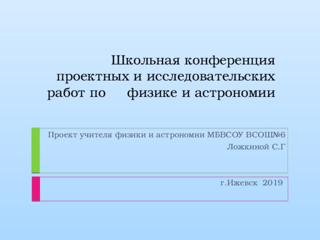 Школьная конференция проектных и исследовательских работ по физике и астрономии Проект учителя физики и астрономии МБВСОУ ВСОШ№6  Ложкиной С.Г г.Ижевск 2019