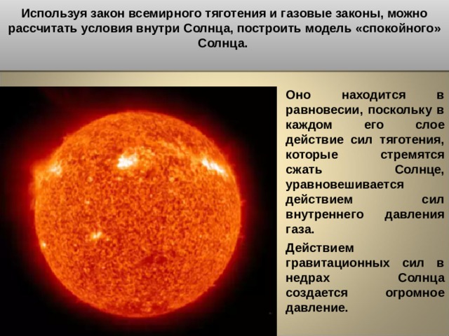 Используя закон всемирного тяготения и газовые законы, можно рассчитать условия внутри Солнца, построить модель «спокойного» Солнца.  Оно находится в равновесии, поскольку в каждом его слое действие сил тяготения, которые стремятся сжать Солнце, уравновешивается действием сил внутреннего давления газа. Действием гравитационных сил в недрах Солнца создается огромное давление.