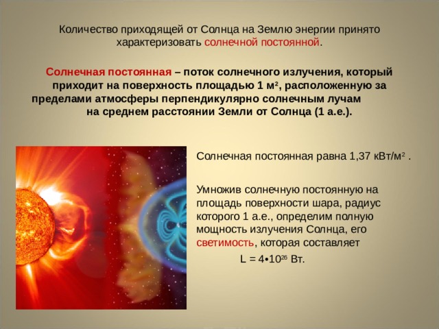 Количество приходящей от Солнца на Землю энергии принято характеризовать солнечной постоянной . Солнечная постоянная – поток солнечного излучения, который приходит на поверхность площадью 1 м 2 , расположенную за пределами атмосферы перпендикулярно солнечным лучам на среднем расстоянии Земли от Солнца (1 а.е.). Солнечная постоянная равна 1,37 кВт/м 2 . Умножив солнечную постоянную на площадь поверхности шара, радиус которого 1 а.е., определим полную мощность излучения Солнца, его светимость , которая составляет L  = 4•10 26 Вт.