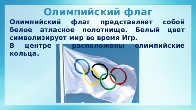 Олимпийский флаг Олимпийский флаг представляет собой белое атласное полотнище. Белый цвет символизирует мир во время Игр. В центре расположены олимпийские кольца.