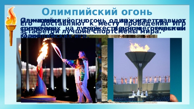 Олимпийский огонь Олимпийский огонь зажигается от солнечных лучей в древнегреческом городе Олимпии.  Зажжение огня – один из главных ритуалов на торжественном открытии Олимпийских игр. Его доставляют к месту проведения Игр эстафетой лучшие спортсмены мира.
