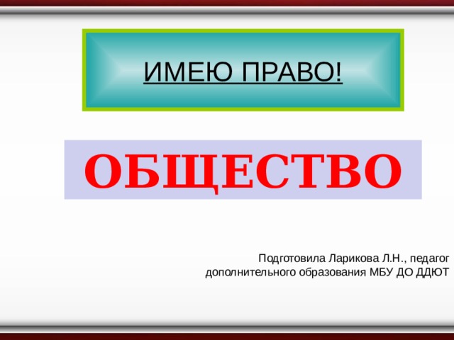 ИМЕЮ ПРАВО! ОБЩЕСТВО Подготовила Ларикова Л.Н., педагог дополнительного образования МБУ ДО ДДЮТ