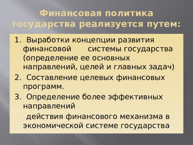 Финансовая политика государства реализуется путем: 1. Выработки концепции развития финансовой системы государства (определение ее основных направлений, целей и главных задач) 2. Составление целевых финансовых программ. 3. Определение более эффективных направлений  действия финансового механизма в экономической системе государства .