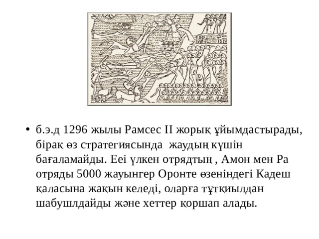 б.э.д 1296 жылы Рамсес II жорық ұйымдастырады, бірақ өз стратегиясында жаудың күшін бағаламайды. Ееі үлкен отрядтың , Амон мен Ра отряды 5000 жауынгер Оронте өзеніндегі Кадеш қаласына жақын келеді, оларға тұтқиылдан шабушлдайды және хеттер қоршап алады.