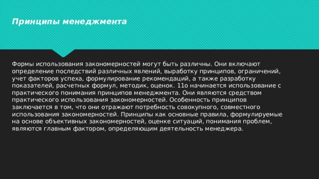 Принципы менеджмента Формы использования закономерностей могут быть различны. Они включают определение последствий различных явлений, выработку принципов, ограничений, учет факторов успеха, формулирование рекомендаций, а также разработку показателей, расчетных формул, методик, оценок. 11о начинается использование с практического понимания принципов менеджмента. Они являются средством практического использования закономерностей. Особенность принципов заключается в том, что они отражают потребность совокупного, совместного использования закономерностей. Принципы как основные правила, формулируемые на основе объективных закономерностей, оценке ситуаций, понимания проблем, являются главным фактором, определяющим деятельность менеджера.