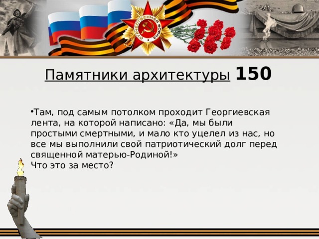 Памятники архитектуры  150 Там, под самым потолком проходит Георгиевская лента, на которой написано: «Да, мы были простыми смертными, и мало кто уцелел из нас, но все мы выполнили свой патриотический долг перед священной матерью‑Родиной!» Что это за место?