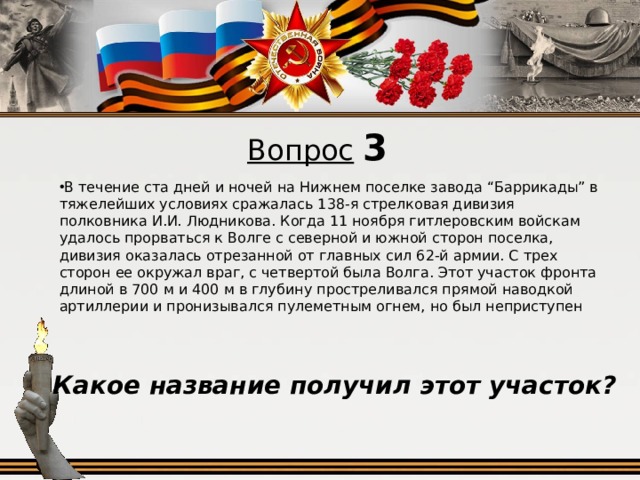 Вопрос  3 В течение ста дней и ночей на Нижнем поселке завода “Баррикады” в тяжелейших условиях сражалась 138-я стрелковая дивизия полковника И.И. Людникова. Когда 11 ноября гитлеровским войскам удалось прорваться к Волге с северной и южной сторон поселка, дивизия оказалась отрезанной от главных сил 62-й армии. С трех сторон ее окружал враг, с четвертой была Волга. Этот участок фронта длиной в 700 м и 400 м в глубину простреливался прямой наводкой артиллерии и пронизывался пулеметным огнем, но был неприступен Какое название получил этот участок?