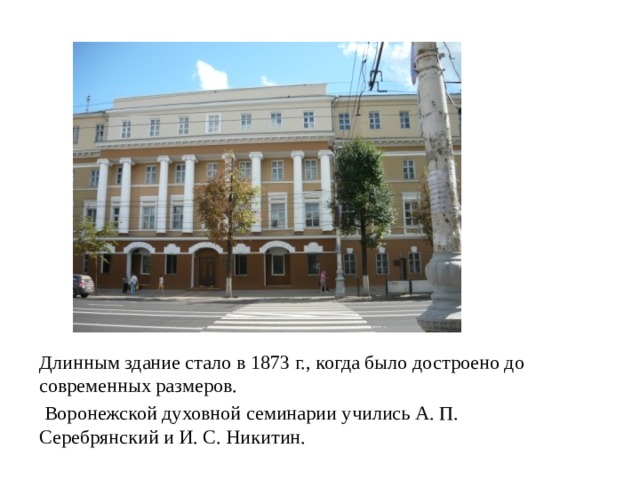 Длинным здание стало в 1873 г., когда было достроено до современных размеров.   Воронежской духовной семинарии учились А. П. Серебрянский и И. С. Никитин.