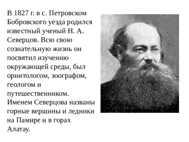 В 1827 г. в с. Петровском Бобровского уезда родился известный ученый Н. А. Северцов. Всю свою сознательную жизнь он посвятил изучению окружающей среды, был орнитологом, зоографом, геологом и путешественником. Именем Северцова названы горные вершины и ледники на Памире и в горах Алатау.