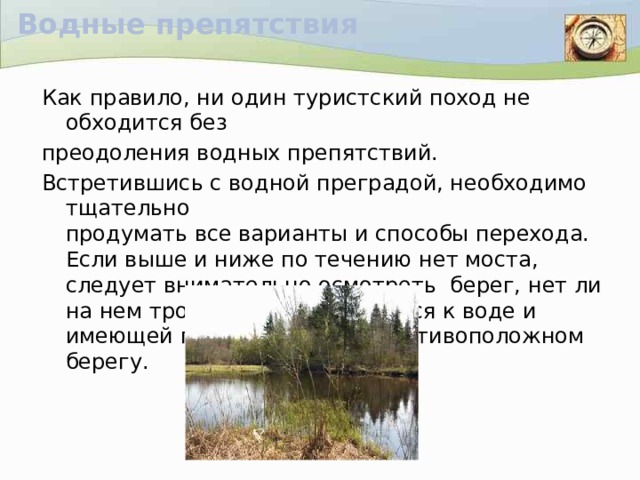 Водные препятствия Как правило, ни один туристский поход не обходится без преодоления водных препятствий. Встретившись с водной преградой, необходимо тщательно  продумать все варианты и способы перехода. Если выше и ниже по течению нет моста, следует внимательно осмотреть берег, нет ли на нем тропинки, спускающейся к воде и имеющей продолжение на противоположном берегу.