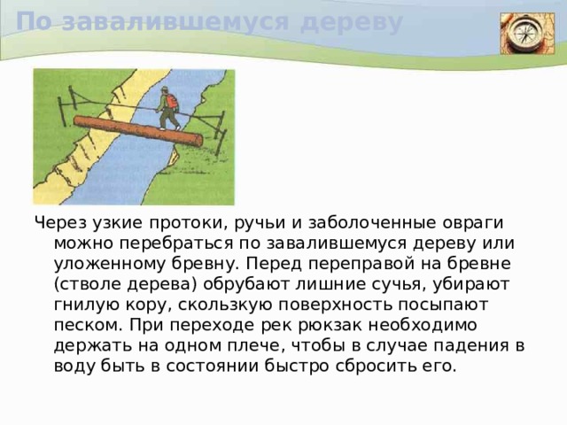 По завалившемуся дереву Через узкие протоки, ручьи и заболоченные овраги можно перебраться по завалившемуся дереву или уложенному бревну. Перед переправой на бревне (стволе дерева) обрубают лишние сучья, убирают гнилую кору, скользкую поверхность посыпают песком. При переходе рек рюкзак необходимо держать на одном плече, чтобы в случае падения в воду быть в состоянии быстро сбросить его.