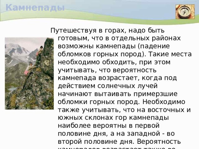 Камнепады Путешествуя в горах, надо быть готовым, что в отдельных районах возможны камнепады (падение обломков горных пород). Такие места необходимо обходить, при этом учитывать, что вероятность камнепада возрастает, когда под действием солнечных лучей начинают вытаивать примерзшие обломки горных пород. Необходимо также учитывать, что на восточных и южных склонах гор камнепады наиболее вероятны в первой половине дня, а на западной - во второй половине дня. Вероятность камнепадов возрастает также во время дождя и в оттепель.