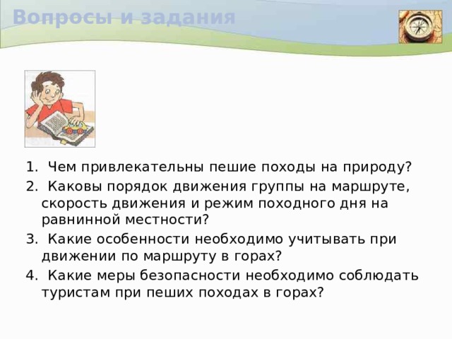 Вопросы и задания 1. Чем привлекательны пешие походы на природу? 2. Каковы порядок движения группы на маршруте, скорость движения и режим походного дня на равнинной местности? 3. Какие особенности необходимо учитывать при движении по маршруту в горах? 4. Какие меры безопасности необходимо соблюдать туристам при пеших походах в горах?