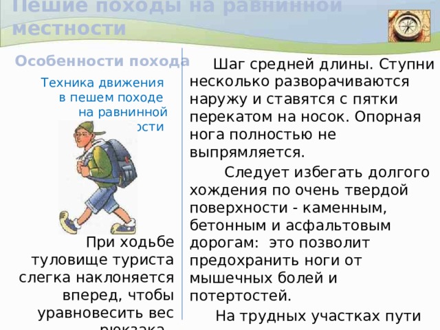 Пешие походы на равнинной местности   Шаг средней длины. Ступни несколько разворачиваются наружу и ставятся с пятки перекатом на носок. Опорная нога полностью не выпрямляется.  Следует избегать долгого хождения по очень твердой поверхности - каменным, бетонным и асфальтовым дорогам: это позволит предохранить ноги от мышечных болей и потертостей.  На трудных участках пути не следует разговаривать: разговоры сбивают ритм дыхания, раздражают усталых туристов. Особенности похода Техника движения  в пешем походе на равнинной местности При ходьбе туловище туриста слегка наклоняется вперед, чтобы уравновесить вес рюкзака.