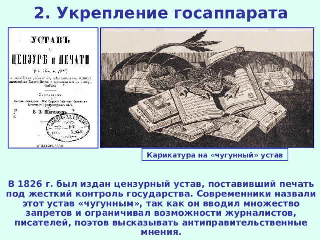 2. Укрепление госаппарата Карикатура на «чугунный» устав В 1826 г. был издан цензурный устав, поставивший печать под жесткий контроль государства. Современники назвали этот устав «чугунным», так как он вводил множество запретов и ограничивал возможности журналистов, писателей, поэтов высказывать антиправительственные мнения.