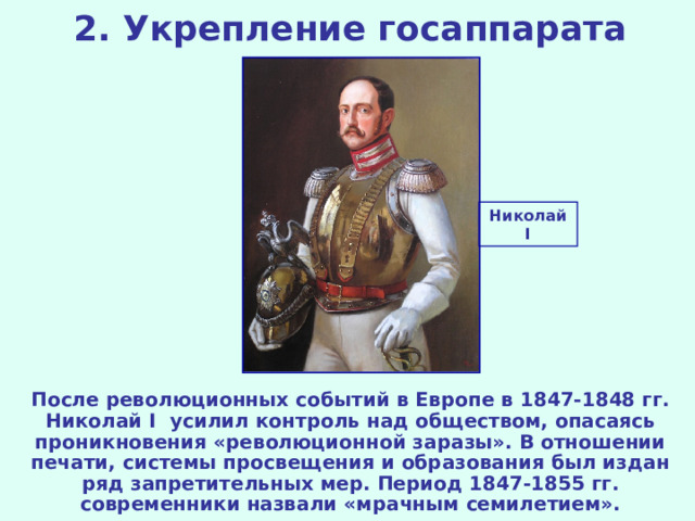 2. Укрепление госаппарата Николай I После революционных событий в Европе в 1847-1848 гг. Николай I усилил контроль над обществом, опасаясь проникновения «революционной заразы». В отношении печати, системы просвещения и образования был издан ряд запретительных мер. Период 1847-1855 гг. современники назвали «мрачным семилетием».