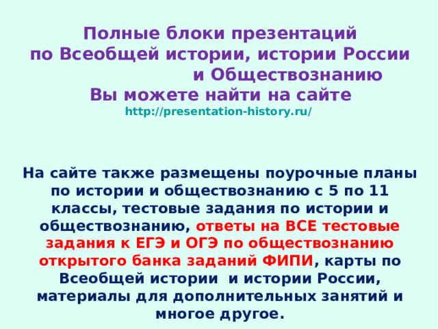 Полные блоки презентаций  по Всеобщей истории, истории России и Обществознанию  Вы можете найти на сайте  http://presentation-history.ru/   На сайте также размещены  поурочные планы по истории и обществознанию с 5 по 11 классы, тестовые задания по истории и обществознанию, ответы на ВСЕ тестовые задания к ЕГЭ и ОГЭ по обществознанию открытого банка заданий ФИПИ , карты по Всеобщей истории и истории России, материалы для дополнительных занятий и многое другое.