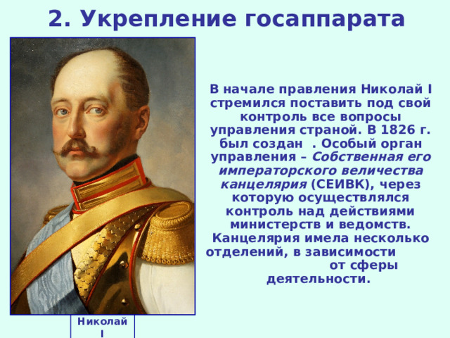 2. Укрепление госаппарата В начале правления Николай I стремился поставить под свой контроль все вопросы управления страной. В 1826 г. был создан .  Особый орган управления – Собственная его императорского величества канцелярия (СЕИВК), через которую осуществлялся контроль над действиями министерств и ведомств. Канцелярия имела несколько отделений, в зависимости от сферы деятельности. Николай I