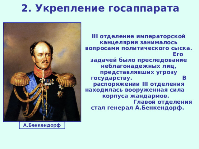 2. Укрепление госаппарата III отделение императорской канцелярии занималось вопросами политического сыска. Его задачей было преследование неблагонадежных лиц, представлявших угрозу государству. В распоряжении III отделения находилась вооруженная сила корпуса жандармов. Главой отделения стал генерал А.Бенкендорф.  А.Бенкендорф