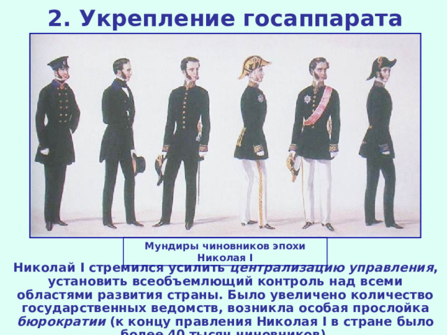 2. Укрепление госаппарата Мундиры чиновников эпохи Николая I Николай I стремился усилить централизацию управления , установить всеобъемлющий контроль над всеми областями развития страны. Было увеличено количество государственных ведомств, возникла особая прослойка бюрократии (к концу правления Николая I в стране было более 40 тысяч чиновников).