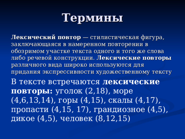 Термины Лексический  повтор — стилистическая фигура, заключающаяся в намеренном повторении в обозримом участке текста одного и того же слова либо речевой конструкции. Лексические  повторы различного вида широко используются для придания экспрессивности художественному тексту В тексте встречаются лексические повторы: уголок (2,18), море (4,6,13,14), горы (4,15), скалы (4,17), пропасти (4,15, 17), грандиозное (4,5), дикое (4,5), человек (8,12,15)