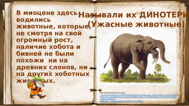 В миоцене здесь водились животные, которые, не смотря на свой огромный рост, наличие хобота и бивней не были похожи ни на древних слонов, ни на других хоботных животных.  Называли их ДИНОТЕРИИ (Ужасные животные) Источник рисунка: https ://www.thoughtco.com/thmb/GwX4T0FhFYmGEonpu_PlHL3zxGk=/3297x2335/filters:no_upscale():max_bytes(150000):strip_icc()/illustration-of-deinotherium--proboscideans-- 82828513-5ad0ea95ff1b7800372e9109.jpg