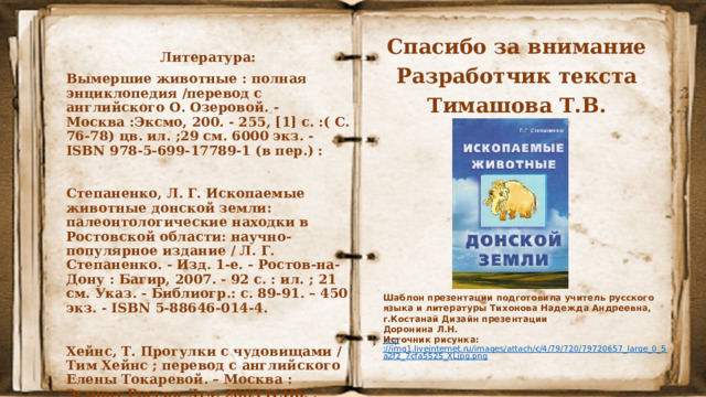 Спасибо за внимание Разработчик текста Тимашова Т.В. Литература: Вымершие животные : полная энциклопедия /перевод с английского О. Озеровой. - Москва :Эксмо, 200. - 255, [1] с. :( С. 76-78) цв. ил. ;29 см. 6000 экз. - ISBN 978-5-699-17789-1 (в пер.) :  Степаненко, Л. Г. Ископаемые животные донской земли: палеонтологические находки в Ростовской области: научно-популярное издание / Л. Г. Степаненко. - Изд. 1-е. - Ростов-на-Дону : Багир, 2007. - 92 с. : ил. ; 21 см. Указ. - Библиогр.: с. 89-91. – 450 экз. - ISBN 5-88646-014-4.  Хейнс, Т. Прогулки с чудовищами / Тим Хейнс ; перевод с английского Елены Токаревой. – Москва : Эгмонт Россия Лтд, 2003 (СПб. : ОАО Иван Федоров). - 264 с. : (С. 87-98;) (С.151-152) ил., цв. ил. ; 29 см. см. – ISBN 5-85044-885-3 (в пер.). Шаблон презентации подготовила учитель русского языка и литературы Тихонова Надежда Андреевна, г.Костанай Дизайн презентации Доронина Л.Н. Источник рисунка:  http ://img1.liveinternet.ru/images/attach/c/4/79/720/79720657_large_0_5a2f2_7cfa5525_XLjpg.png