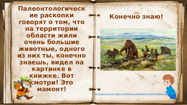 Палеонтологические раскопки говорят о том, что на территории области жили очень большие животные, одного из них ты, конечно знаешь, видел на картинке в книжке. Вот смотри! Это мамонт! Конечно знаю! Источник рисунка: https :// ichef.bbci.co.uk/images/ic/1200x675/p02yymg9.jpg