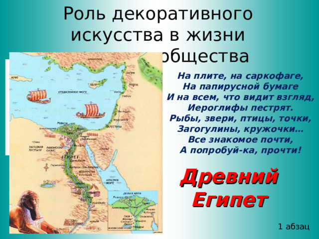 Роль декоративного искусства в жизни древнего общества На плите, на саркофаге, На папирусной бумаге И на всем, что видит взгляд, Иероглифы пестрят. Рыбы, звери, птицы, точки, Загогулины, кружочки… Все знакомое почти, А попробуй-ка, прочти! Древний Египет 1 абзац