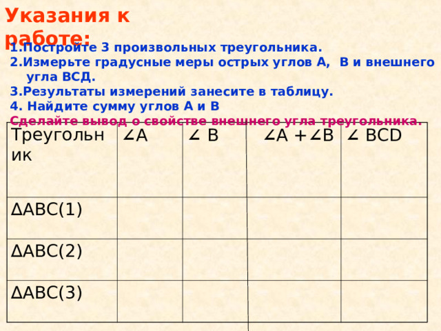 Указания к работе: 1.Постройте 3 произвольных треугольника. 2.Измерьте градусные меры острых углов А, В и внешнего угла ВСД. 3.Результаты измерений занесите в таблицу. 4. Найдите сумму углов А и В Сделайте вывод о свойстве внешнего угла треугольника. Треугольник ∠ А ∆ АВС(1) ∠  В  ∠ А + ∠ В ∆ АВС(2) ∠  ВС D ∆ АВС(3)